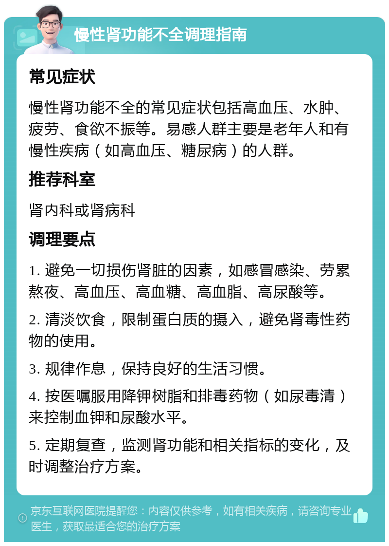 慢性肾功能不全调理指南 常见症状 慢性肾功能不全的常见症状包括高血压、水肿、疲劳、食欲不振等。易感人群主要是老年人和有慢性疾病（如高血压、糖尿病）的人群。 推荐科室 肾内科或肾病科 调理要点 1. 避免一切损伤肾脏的因素，如感冒感染、劳累熬夜、高血压、高血糖、高血脂、高尿酸等。 2. 清淡饮食，限制蛋白质的摄入，避免肾毒性药物的使用。 3. 规律作息，保持良好的生活习惯。 4. 按医嘱服用降钾树脂和排毒药物（如尿毒清）来控制血钾和尿酸水平。 5. 定期复查，监测肾功能和相关指标的变化，及时调整治疗方案。