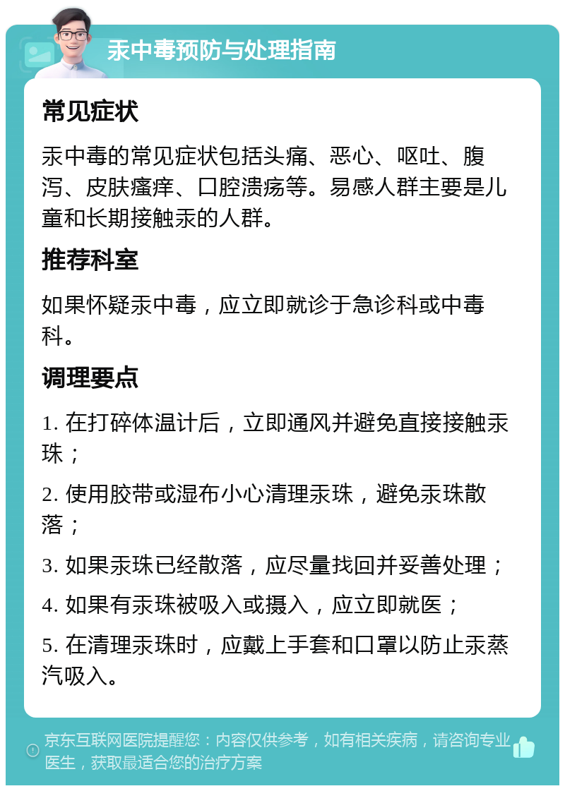 汞中毒预防与处理指南 常见症状 汞中毒的常见症状包括头痛、恶心、呕吐、腹泻、皮肤瘙痒、口腔溃疡等。易感人群主要是儿童和长期接触汞的人群。 推荐科室 如果怀疑汞中毒，应立即就诊于急诊科或中毒科。 调理要点 1. 在打碎体温计后，立即通风并避免直接接触汞珠； 2. 使用胶带或湿布小心清理汞珠，避免汞珠散落； 3. 如果汞珠已经散落，应尽量找回并妥善处理； 4. 如果有汞珠被吸入或摄入，应立即就医； 5. 在清理汞珠时，应戴上手套和口罩以防止汞蒸汽吸入。