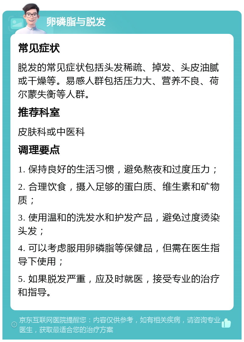 卵磷脂与脱发 常见症状 脱发的常见症状包括头发稀疏、掉发、头皮油腻或干燥等。易感人群包括压力大、营养不良、荷尔蒙失衡等人群。 推荐科室 皮肤科或中医科 调理要点 1. 保持良好的生活习惯，避免熬夜和过度压力； 2. 合理饮食，摄入足够的蛋白质、维生素和矿物质； 3. 使用温和的洗发水和护发产品，避免过度烫染头发； 4. 可以考虑服用卵磷脂等保健品，但需在医生指导下使用； 5. 如果脱发严重，应及时就医，接受专业的治疗和指导。