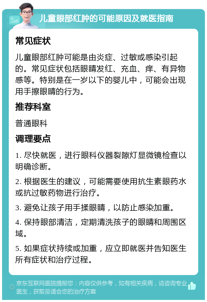 儿童眼部红肿的可能原因及就医指南 常见症状 儿童眼部红肿可能是由炎症、过敏或感染引起的。常见症状包括眼睛发红、充血、痒、有异物感等。特别是在一岁以下的婴儿中，可能会出现用手擦眼睛的行为。 推荐科室 普通眼科 调理要点 1. 尽快就医，进行眼科仪器裂隙灯显微镜检查以明确诊断。 2. 根据医生的建议，可能需要使用抗生素眼药水或抗过敏药物进行治疗。 3. 避免让孩子用手揉眼睛，以防止感染加重。 4. 保持眼部清洁，定期清洗孩子的眼睛和周围区域。 5. 如果症状持续或加重，应立即就医并告知医生所有症状和治疗过程。