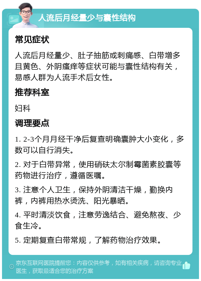 人流后月经量少与囊性结构 常见症状 人流后月经量少、肚子抽筋或刺痛感、白带增多且黄色、外阴瘙痒等症状可能与囊性结构有关，易感人群为人流手术后女性。 推荐科室 妇科 调理要点 1. 2-3个月月经干净后复查明确囊肿大小变化，多数可以自行消失。 2. 对于白带异常，使用硝砆太尔制霉菌素胶囊等药物进行治疗，遵循医嘱。 3. 注意个人卫生，保持外阴清洁干燥，勤换内裤，内裤用热水烫洗、阳光暴晒。 4. 平时清淡饮食，注意劳逸结合、避免熬夜、少食生冷。 5. 定期复查白带常规，了解药物治疗效果。