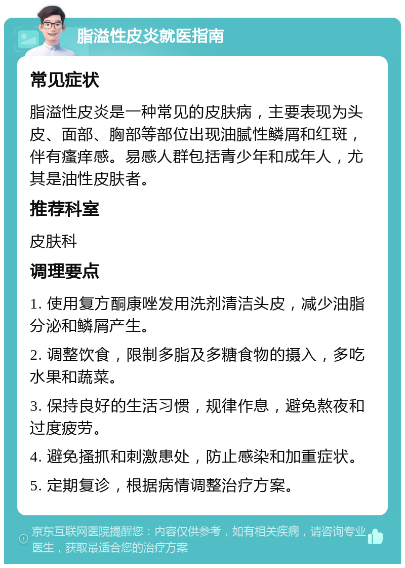 脂溢性皮炎就医指南 常见症状 脂溢性皮炎是一种常见的皮肤病，主要表现为头皮、面部、胸部等部位出现油腻性鳞屑和红斑，伴有瘙痒感。易感人群包括青少年和成年人，尤其是油性皮肤者。 推荐科室 皮肤科 调理要点 1. 使用复方酮康唑发用洗剂清洁头皮，减少油脂分泌和鳞屑产生。 2. 调整饮食，限制多脂及多糖食物的摄入，多吃水果和蔬菜。 3. 保持良好的生活习惯，规律作息，避免熬夜和过度疲劳。 4. 避免搔抓和刺激患处，防止感染和加重症状。 5. 定期复诊，根据病情调整治疗方案。