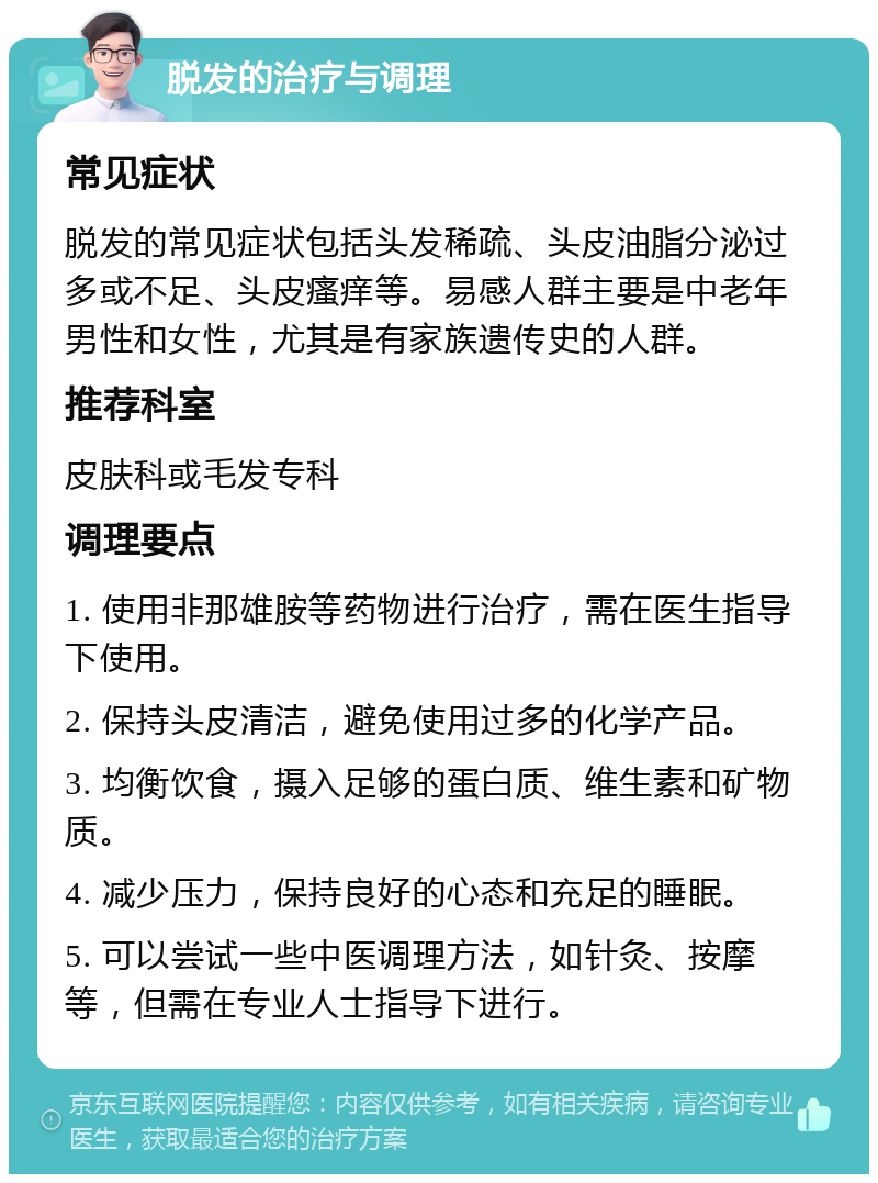 脱发的治疗与调理 常见症状 脱发的常见症状包括头发稀疏、头皮油脂分泌过多或不足、头皮瘙痒等。易感人群主要是中老年男性和女性，尤其是有家族遗传史的人群。 推荐科室 皮肤科或毛发专科 调理要点 1. 使用非那雄胺等药物进行治疗，需在医生指导下使用。 2. 保持头皮清洁，避免使用过多的化学产品。 3. 均衡饮食，摄入足够的蛋白质、维生素和矿物质。 4. 减少压力，保持良好的心态和充足的睡眠。 5. 可以尝试一些中医调理方法，如针灸、按摩等，但需在专业人士指导下进行。