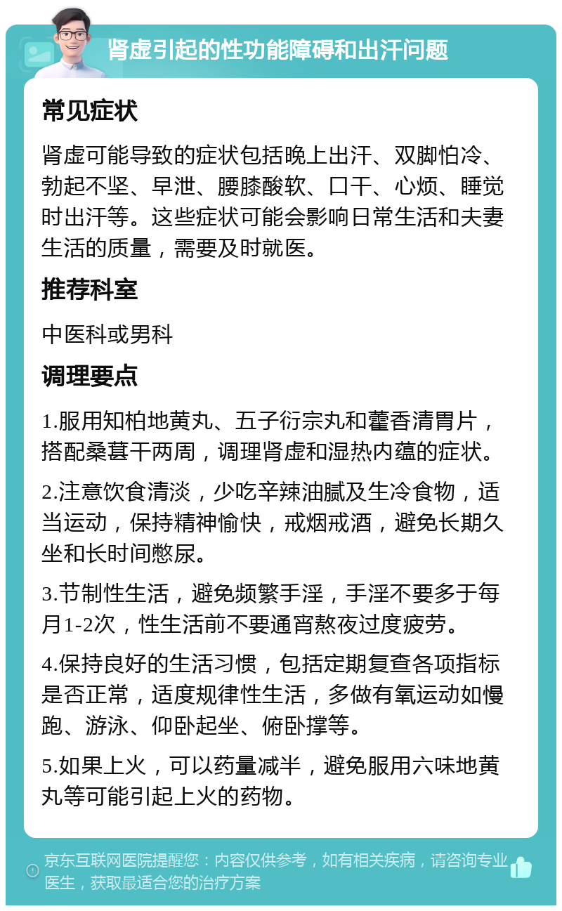 肾虚引起的性功能障碍和出汗问题 常见症状 肾虚可能导致的症状包括晚上出汗、双脚怕冷、勃起不坚、早泄、腰膝酸软、口干、心烦、睡觉时出汗等。这些症状可能会影响日常生活和夫妻生活的质量，需要及时就医。 推荐科室 中医科或男科 调理要点 1.服用知柏地黄丸、五子衍宗丸和藿香清胃片，搭配桑葚干两周，调理肾虚和湿热内蕴的症状。 2.注意饮食清淡，少吃辛辣油腻及生冷食物，适当运动，保持精神愉快，戒烟戒酒，避免长期久坐和长时间憋尿。 3.节制性生活，避免频繁手淫，手淫不要多于每月1-2次，性生活前不要通宵熬夜过度疲劳。 4.保持良好的生活习惯，包括定期复查各项指标是否正常，适度规律性生活，多做有氧运动如慢跑、游泳、仰卧起坐、俯卧撑等。 5.如果上火，可以药量减半，避免服用六味地黄丸等可能引起上火的药物。