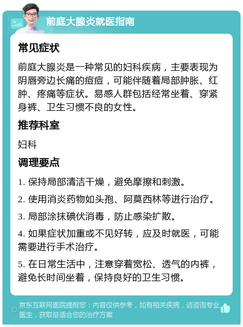 前庭大腺炎就医指南 常见症状 前庭大腺炎是一种常见的妇科疾病，主要表现为阴唇旁边长痛的痘痘，可能伴随着局部肿胀、红肿、疼痛等症状。易感人群包括经常坐着、穿紧身裤、卫生习惯不良的女性。 推荐科室 妇科 调理要点 1. 保持局部清洁干燥，避免摩擦和刺激。 2. 使用消炎药物如头孢、阿莫西林等进行治疗。 3. 局部涂抹碘伏消毒，防止感染扩散。 4. 如果症状加重或不见好转，应及时就医，可能需要进行手术治疗。 5. 在日常生活中，注意穿着宽松、透气的内裤，避免长时间坐着，保持良好的卫生习惯。