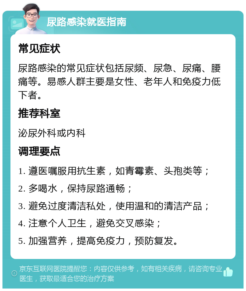 尿路感染就医指南 常见症状 尿路感染的常见症状包括尿频、尿急、尿痛、腰痛等。易感人群主要是女性、老年人和免疫力低下者。 推荐科室 泌尿外科或内科 调理要点 1. 遵医嘱服用抗生素，如青霉素、头孢类等； 2. 多喝水，保持尿路通畅； 3. 避免过度清洁私处，使用温和的清洁产品； 4. 注意个人卫生，避免交叉感染； 5. 加强营养，提高免疫力，预防复发。