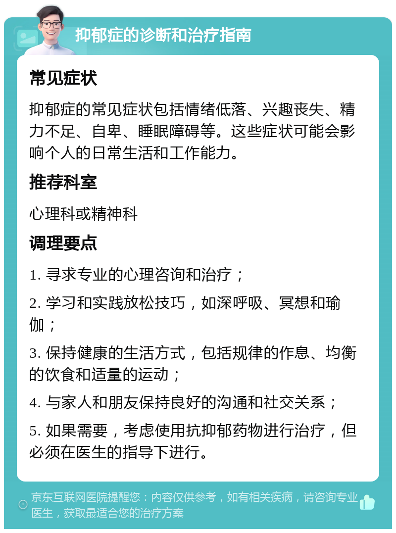 抑郁症的诊断和治疗指南 常见症状 抑郁症的常见症状包括情绪低落、兴趣丧失、精力不足、自卑、睡眠障碍等。这些症状可能会影响个人的日常生活和工作能力。 推荐科室 心理科或精神科 调理要点 1. 寻求专业的心理咨询和治疗； 2. 学习和实践放松技巧，如深呼吸、冥想和瑜伽； 3. 保持健康的生活方式，包括规律的作息、均衡的饮食和适量的运动； 4. 与家人和朋友保持良好的沟通和社交关系； 5. 如果需要，考虑使用抗抑郁药物进行治疗，但必须在医生的指导下进行。