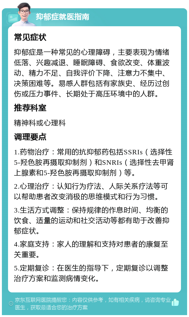 抑郁症就医指南 常见症状 抑郁症是一种常见的心理障碍，主要表现为情绪低落、兴趣减退、睡眠障碍、食欲改变、体重波动、精力不足、自我评价下降、注意力不集中、决策困难等。易感人群包括有家族史、经历过创伤或压力事件、长期处于高压环境中的人群。 推荐科室 精神科或心理科 调理要点 1.药物治疗：常用的抗抑郁药包括SSRIs（选择性5-羟色胺再摄取抑制剂）和SNRIs（选择性去甲肾上腺素和5-羟色胺再摄取抑制剂）等。 2.心理治疗：认知行为疗法、人际关系疗法等可以帮助患者改变消极的思维模式和行为习惯。 3.生活方式调整：保持规律的作息时间、均衡的饮食、适量的运动和社交活动等都有助于改善抑郁症状。 4.家庭支持：家人的理解和支持对患者的康复至关重要。 5.定期复诊：在医生的指导下，定期复诊以调整治疗方案和监测病情变化。