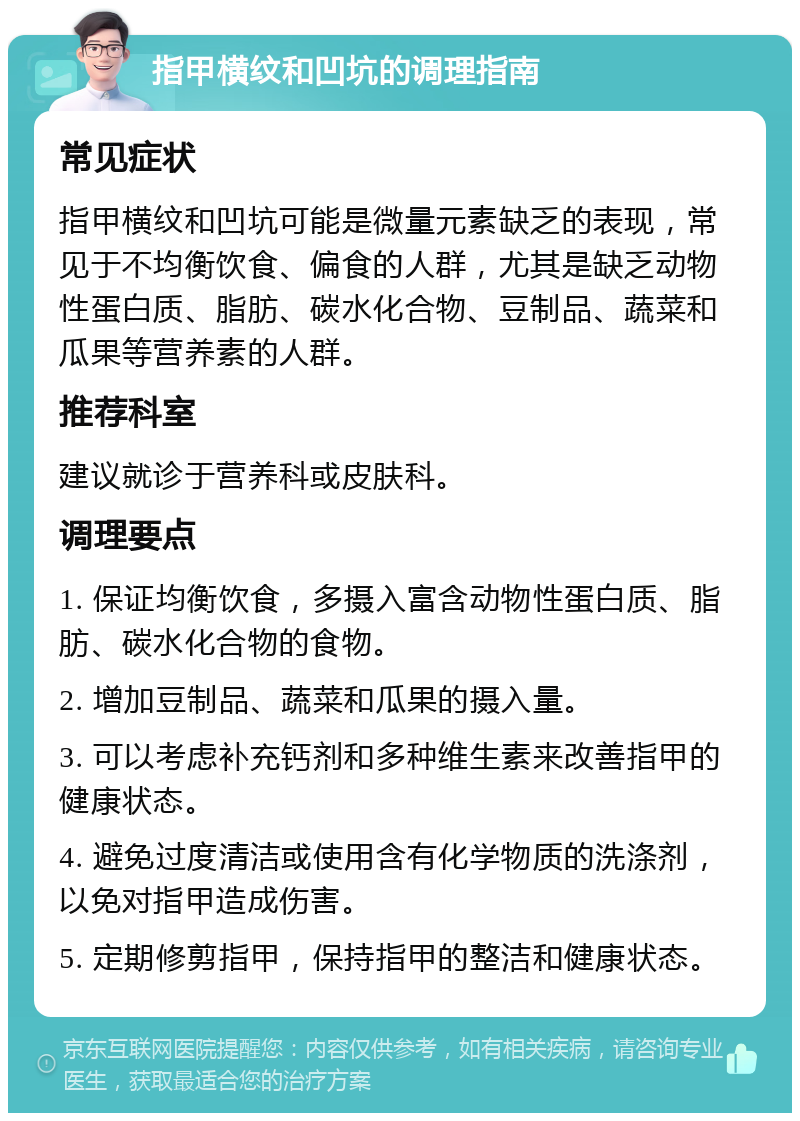 指甲横纹和凹坑的调理指南 常见症状 指甲横纹和凹坑可能是微量元素缺乏的表现，常见于不均衡饮食、偏食的人群，尤其是缺乏动物性蛋白质、脂肪、碳水化合物、豆制品、蔬菜和瓜果等营养素的人群。 推荐科室 建议就诊于营养科或皮肤科。 调理要点 1. 保证均衡饮食，多摄入富含动物性蛋白质、脂肪、碳水化合物的食物。 2. 增加豆制品、蔬菜和瓜果的摄入量。 3. 可以考虑补充钙剂和多种维生素来改善指甲的健康状态。 4. 避免过度清洁或使用含有化学物质的洗涤剂，以免对指甲造成伤害。 5. 定期修剪指甲，保持指甲的整洁和健康状态。