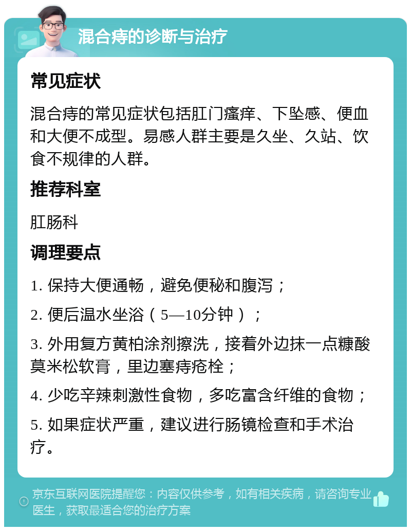 混合痔的诊断与治疗 常见症状 混合痔的常见症状包括肛门瘙痒、下坠感、便血和大便不成型。易感人群主要是久坐、久站、饮食不规律的人群。 推荐科室 肛肠科 调理要点 1. 保持大便通畅，避免便秘和腹泻； 2. 便后温水坐浴（5—10分钟）； 3. 外用复方黄柏涂剂擦洗，接着外边抹一点糠酸莫米松软膏，里边塞痔疮栓； 4. 少吃辛辣刺激性食物，多吃富含纤维的食物； 5. 如果症状严重，建议进行肠镜检查和手术治疗。