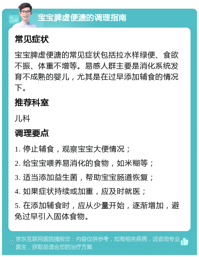 宝宝脾虚便溏的调理指南 常见症状 宝宝脾虚便溏的常见症状包括拉水样绿便、食欲不振、体重不增等。易感人群主要是消化系统发育不成熟的婴儿，尤其是在过早添加辅食的情况下。 推荐科室 儿科 调理要点 1. 停止辅食，观察宝宝大便情况； 2. 给宝宝喂养易消化的食物，如米糊等； 3. 适当添加益生菌，帮助宝宝肠道恢复； 4. 如果症状持续或加重，应及时就医； 5. 在添加辅食时，应从少量开始，逐渐增加，避免过早引入固体食物。