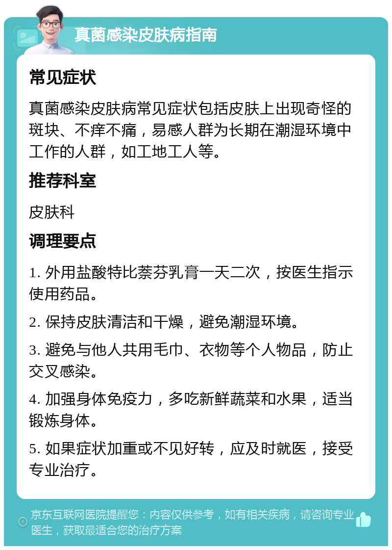 真菌感染皮肤病指南 常见症状 真菌感染皮肤病常见症状包括皮肤上出现奇怪的斑块、不痒不痛，易感人群为长期在潮湿环境中工作的人群，如工地工人等。 推荐科室 皮肤科 调理要点 1. 外用盐酸特比萘芬乳膏一天二次，按医生指示使用药品。 2. 保持皮肤清洁和干燥，避免潮湿环境。 3. 避免与他人共用毛巾、衣物等个人物品，防止交叉感染。 4. 加强身体免疫力，多吃新鲜蔬菜和水果，适当锻炼身体。 5. 如果症状加重或不见好转，应及时就医，接受专业治疗。