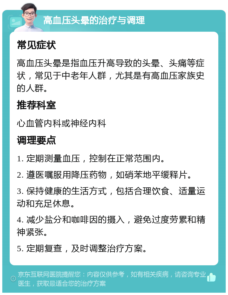 高血压头晕的治疗与调理 常见症状 高血压头晕是指血压升高导致的头晕、头痛等症状，常见于中老年人群，尤其是有高血压家族史的人群。 推荐科室 心血管内科或神经内科 调理要点 1. 定期测量血压，控制在正常范围内。 2. 遵医嘱服用降压药物，如硝苯地平缓释片。 3. 保持健康的生活方式，包括合理饮食、适量运动和充足休息。 4. 减少盐分和咖啡因的摄入，避免过度劳累和精神紧张。 5. 定期复查，及时调整治疗方案。