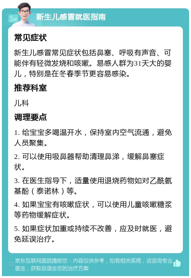 新生儿感冒就医指南 常见症状 新生儿感冒常见症状包括鼻塞、呼吸有声音、可能伴有轻微发烧和咳嗽。易感人群为31天大的婴儿，特别是在冬春季节更容易感染。 推荐科室 儿科 调理要点 1. 给宝宝多喝温开水，保持室内空气流通，避免人员聚集。 2. 可以使用吸鼻器帮助清理鼻涕，缓解鼻塞症状。 3. 在医生指导下，适量使用退烧药物如对乙酰氨基酚（泰诺林）等。 4. 如果宝宝有咳嗽症状，可以使用儿童咳嗽糖浆等药物缓解症状。 5. 如果症状加重或持续不改善，应及时就医，避免延误治疗。