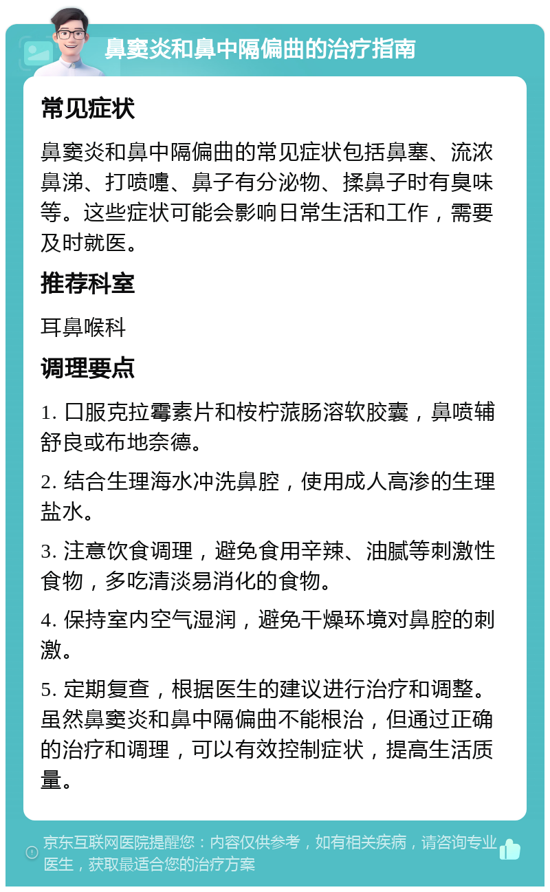 鼻窦炎和鼻中隔偏曲的治疗指南 常见症状 鼻窦炎和鼻中隔偏曲的常见症状包括鼻塞、流浓鼻涕、打喷嚏、鼻子有分泌物、揉鼻子时有臭味等。这些症状可能会影响日常生活和工作，需要及时就医。 推荐科室 耳鼻喉科 调理要点 1. 口服克拉霉素片和桉柠蒎肠溶软胶囊，鼻喷辅舒良或布地奈德。 2. 结合生理海水冲洗鼻腔，使用成人高渗的生理盐水。 3. 注意饮食调理，避免食用辛辣、油腻等刺激性食物，多吃清淡易消化的食物。 4. 保持室内空气湿润，避免干燥环境对鼻腔的刺激。 5. 定期复查，根据医生的建议进行治疗和调整。虽然鼻窦炎和鼻中隔偏曲不能根治，但通过正确的治疗和调理，可以有效控制症状，提高生活质量。