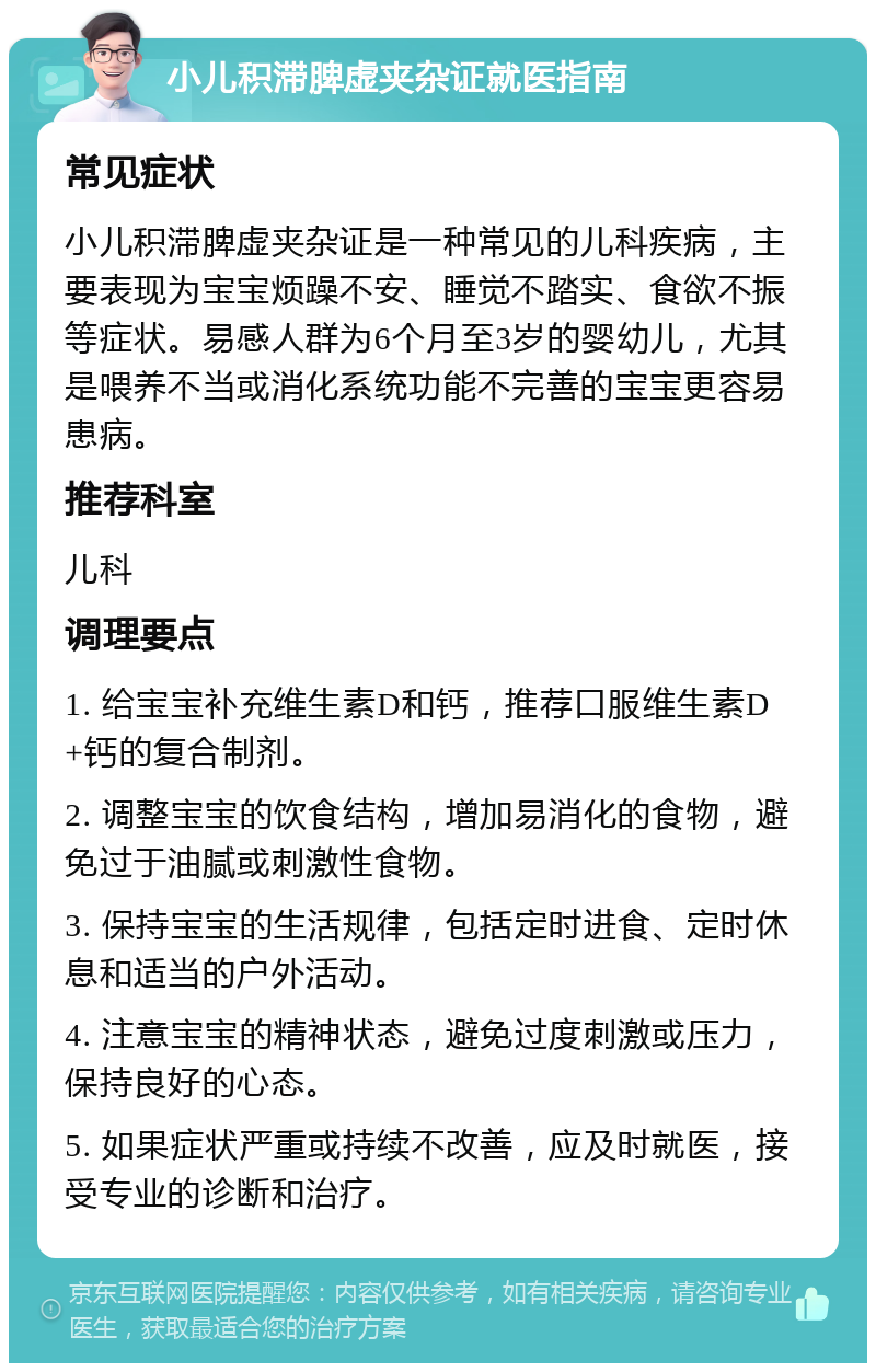 小儿积滞脾虚夹杂证就医指南 常见症状 小儿积滞脾虚夹杂证是一种常见的儿科疾病，主要表现为宝宝烦躁不安、睡觉不踏实、食欲不振等症状。易感人群为6个月至3岁的婴幼儿，尤其是喂养不当或消化系统功能不完善的宝宝更容易患病。 推荐科室 儿科 调理要点 1. 给宝宝补充维生素D和钙，推荐口服维生素D+钙的复合制剂。 2. 调整宝宝的饮食结构，增加易消化的食物，避免过于油腻或刺激性食物。 3. 保持宝宝的生活规律，包括定时进食、定时休息和适当的户外活动。 4. 注意宝宝的精神状态，避免过度刺激或压力，保持良好的心态。 5. 如果症状严重或持续不改善，应及时就医，接受专业的诊断和治疗。