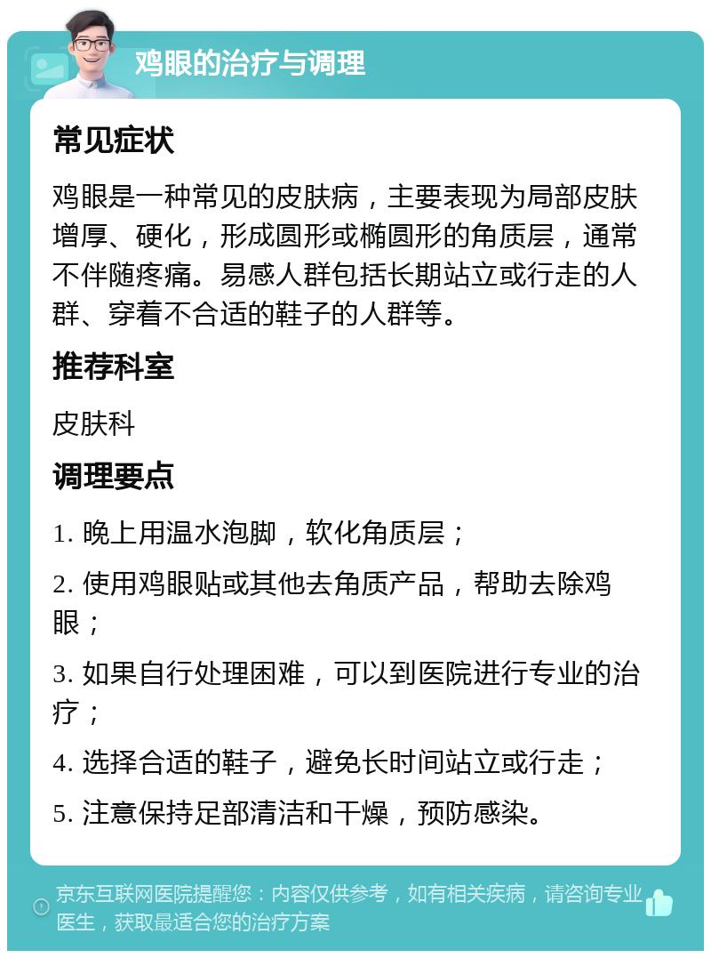 鸡眼的治疗与调理 常见症状 鸡眼是一种常见的皮肤病，主要表现为局部皮肤增厚、硬化，形成圆形或椭圆形的角质层，通常不伴随疼痛。易感人群包括长期站立或行走的人群、穿着不合适的鞋子的人群等。 推荐科室 皮肤科 调理要点 1. 晚上用温水泡脚，软化角质层； 2. 使用鸡眼贴或其他去角质产品，帮助去除鸡眼； 3. 如果自行处理困难，可以到医院进行专业的治疗； 4. 选择合适的鞋子，避免长时间站立或行走； 5. 注意保持足部清洁和干燥，预防感染。