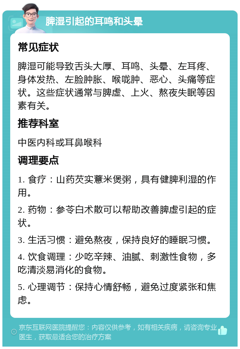 脾湿引起的耳鸣和头晕 常见症状 脾湿可能导致舌头大厚、耳鸣、头晕、左耳疼、身体发热、左脸肿胀、喉咙肿、恶心、头痛等症状。这些症状通常与脾虚、上火、熬夜失眠等因素有关。 推荐科室 中医内科或耳鼻喉科 调理要点 1. 食疗：山药芡实薏米煲粥，具有健脾利湿的作用。 2. 药物：参苓白术散可以帮助改善脾虚引起的症状。 3. 生活习惯：避免熬夜，保持良好的睡眠习惯。 4. 饮食调理：少吃辛辣、油腻、刺激性食物，多吃清淡易消化的食物。 5. 心理调节：保持心情舒畅，避免过度紧张和焦虑。