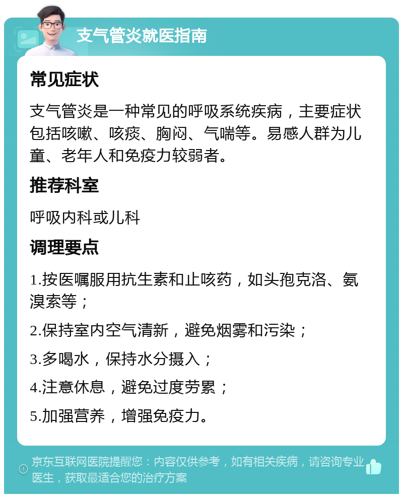 支气管炎就医指南 常见症状 支气管炎是一种常见的呼吸系统疾病，主要症状包括咳嗽、咳痰、胸闷、气喘等。易感人群为儿童、老年人和免疫力较弱者。 推荐科室 呼吸内科或儿科 调理要点 1.按医嘱服用抗生素和止咳药，如头孢克洛、氨溴索等； 2.保持室内空气清新，避免烟雾和污染； 3.多喝水，保持水分摄入； 4.注意休息，避免过度劳累； 5.加强营养，增强免疫力。