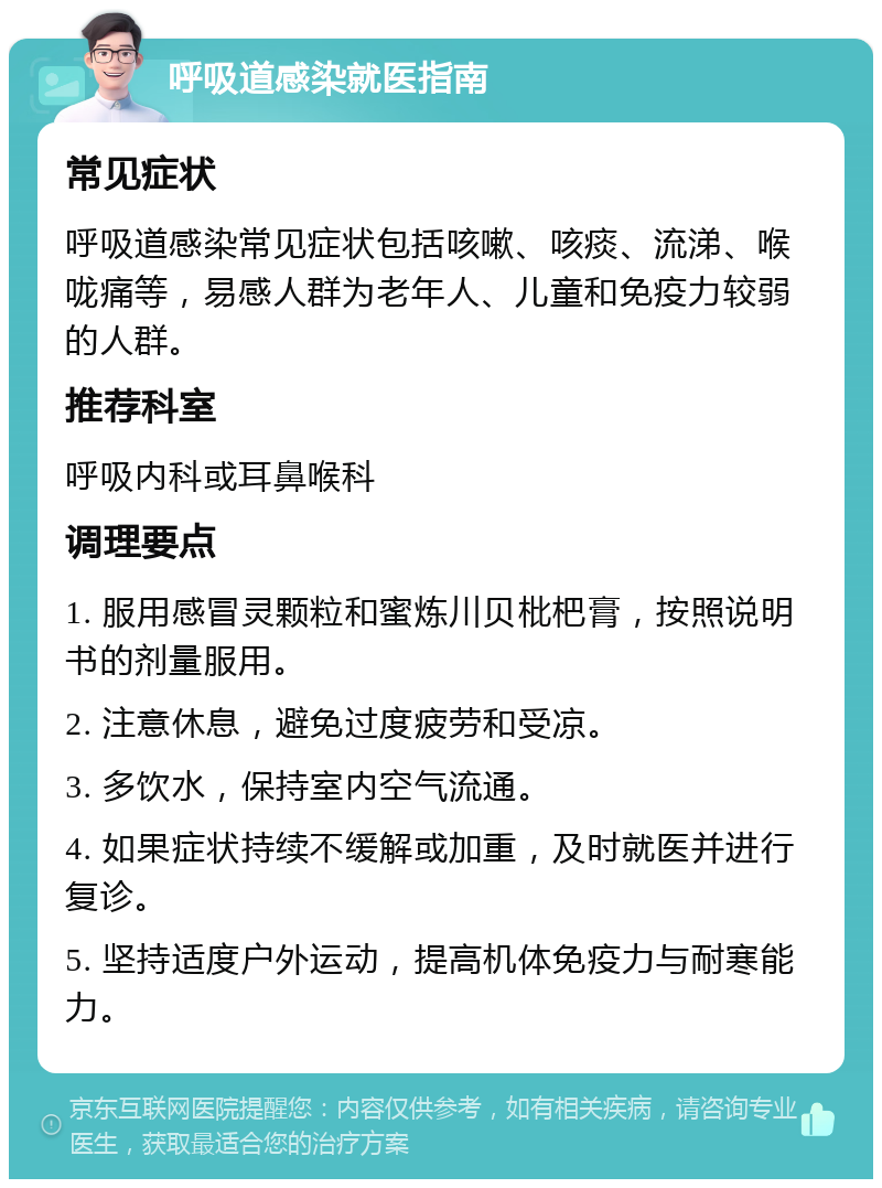 呼吸道感染就医指南 常见症状 呼吸道感染常见症状包括咳嗽、咳痰、流涕、喉咙痛等，易感人群为老年人、儿童和免疫力较弱的人群。 推荐科室 呼吸内科或耳鼻喉科 调理要点 1. 服用感冒灵颗粒和蜜炼川贝枇杷膏，按照说明书的剂量服用。 2. 注意休息，避免过度疲劳和受凉。 3. 多饮水，保持室内空气流通。 4. 如果症状持续不缓解或加重，及时就医并进行复诊。 5. 坚持适度户外运动，提高机体免疫力与耐寒能力。