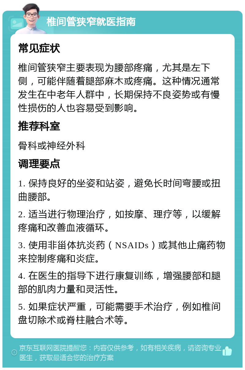 椎间管狭窄就医指南 常见症状 椎间管狭窄主要表现为腰部疼痛，尤其是左下侧，可能伴随着腿部麻木或疼痛。这种情况通常发生在中老年人群中，长期保持不良姿势或有慢性损伤的人也容易受到影响。 推荐科室 骨科或神经外科 调理要点 1. 保持良好的坐姿和站姿，避免长时间弯腰或扭曲腰部。 2. 适当进行物理治疗，如按摩、理疗等，以缓解疼痛和改善血液循环。 3. 使用非甾体抗炎药（NSAIDs）或其他止痛药物来控制疼痛和炎症。 4. 在医生的指导下进行康复训练，增强腰部和腿部的肌肉力量和灵活性。 5. 如果症状严重，可能需要手术治疗，例如椎间盘切除术或脊柱融合术等。