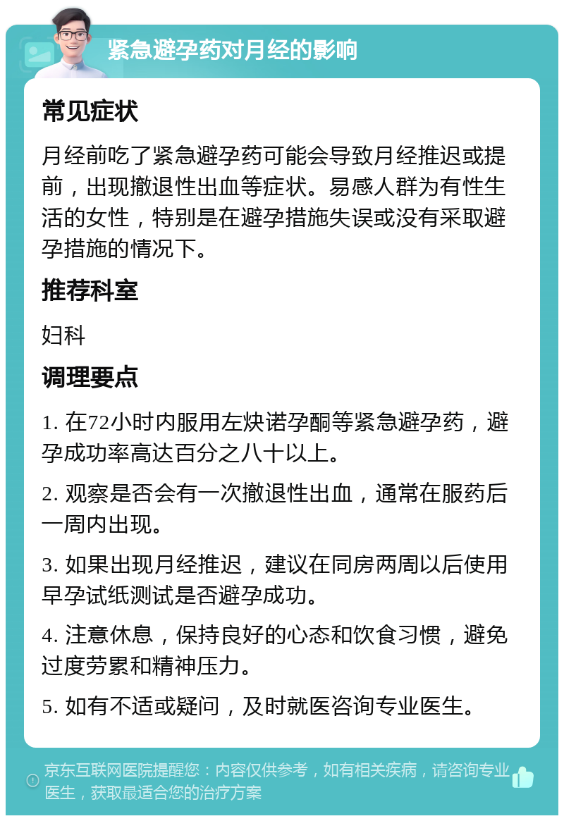 紧急避孕药对月经的影响 常见症状 月经前吃了紧急避孕药可能会导致月经推迟或提前，出现撤退性出血等症状。易感人群为有性生活的女性，特别是在避孕措施失误或没有采取避孕措施的情况下。 推荐科室 妇科 调理要点 1. 在72小时内服用左炔诺孕酮等紧急避孕药，避孕成功率高达百分之八十以上。 2. 观察是否会有一次撤退性出血，通常在服药后一周内出现。 3. 如果出现月经推迟，建议在同房两周以后使用早孕试纸测试是否避孕成功。 4. 注意休息，保持良好的心态和饮食习惯，避免过度劳累和精神压力。 5. 如有不适或疑问，及时就医咨询专业医生。