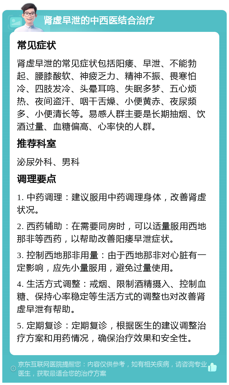 肾虚早泄的中西医结合治疗 常见症状 肾虚早泄的常见症状包括阳痿、早泄、不能勃起、腰膝酸软、神疲乏力、精神不振、畏寒怕冷、四肢发冷、头晕耳鸣、失眠多梦、五心烦热、夜间盗汗、咽干舌燥、小便黄赤、夜尿频多、小便清长等。易感人群主要是长期抽烟、饮酒过量、血糖偏高、心率快的人群。 推荐科室 泌尿外科、男科 调理要点 1. 中药调理：建议服用中药调理身体，改善肾虚状况。 2. 西药辅助：在需要同房时，可以适量服用西地那非等西药，以帮助改善阳痿早泄症状。 3. 控制西地那非用量：由于西地那非对心脏有一定影响，应先小量服用，避免过量使用。 4. 生活方式调整：戒烟、限制酒精摄入、控制血糖、保持心率稳定等生活方式的调整也对改善肾虚早泄有帮助。 5. 定期复诊：定期复诊，根据医生的建议调整治疗方案和用药情况，确保治疗效果和安全性。