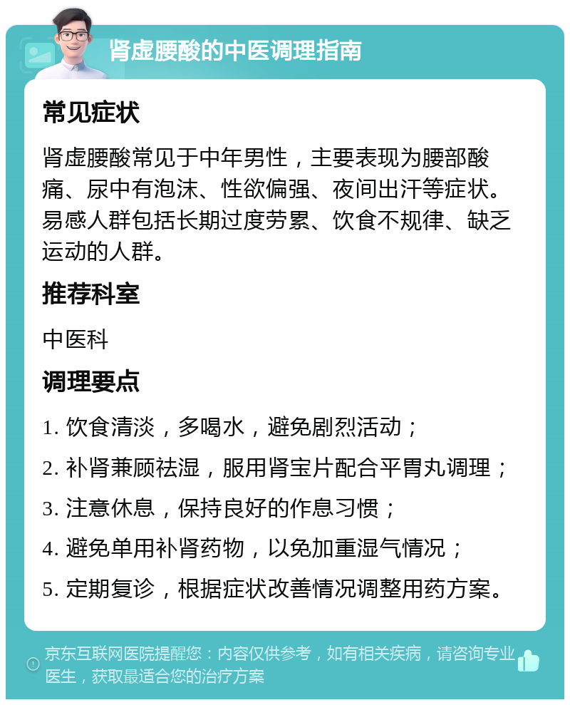 肾虚腰酸的中医调理指南 常见症状 肾虚腰酸常见于中年男性，主要表现为腰部酸痛、尿中有泡沫、性欲偏强、夜间出汗等症状。易感人群包括长期过度劳累、饮食不规律、缺乏运动的人群。 推荐科室 中医科 调理要点 1. 饮食清淡，多喝水，避免剧烈活动； 2. 补肾兼顾祛湿，服用肾宝片配合平胃丸调理； 3. 注意休息，保持良好的作息习惯； 4. 避免单用补肾药物，以免加重湿气情况； 5. 定期复诊，根据症状改善情况调整用药方案。