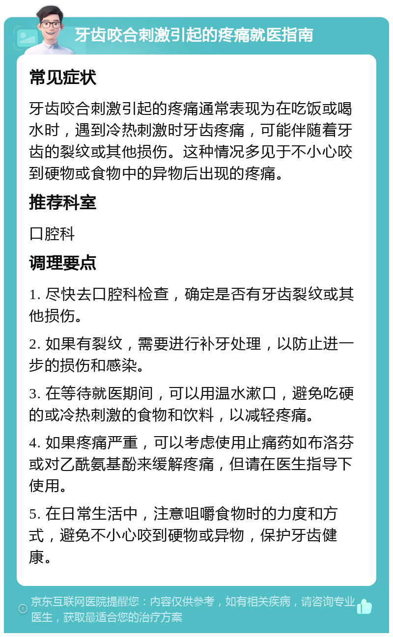 牙齿咬合刺激引起的疼痛就医指南 常见症状 牙齿咬合刺激引起的疼痛通常表现为在吃饭或喝水时，遇到冷热刺激时牙齿疼痛，可能伴随着牙齿的裂纹或其他损伤。这种情况多见于不小心咬到硬物或食物中的异物后出现的疼痛。 推荐科室 口腔科 调理要点 1. 尽快去口腔科检查，确定是否有牙齿裂纹或其他损伤。 2. 如果有裂纹，需要进行补牙处理，以防止进一步的损伤和感染。 3. 在等待就医期间，可以用温水漱口，避免吃硬的或冷热刺激的食物和饮料，以减轻疼痛。 4. 如果疼痛严重，可以考虑使用止痛药如布洛芬或对乙酰氨基酚来缓解疼痛，但请在医生指导下使用。 5. 在日常生活中，注意咀嚼食物时的力度和方式，避免不小心咬到硬物或异物，保护牙齿健康。