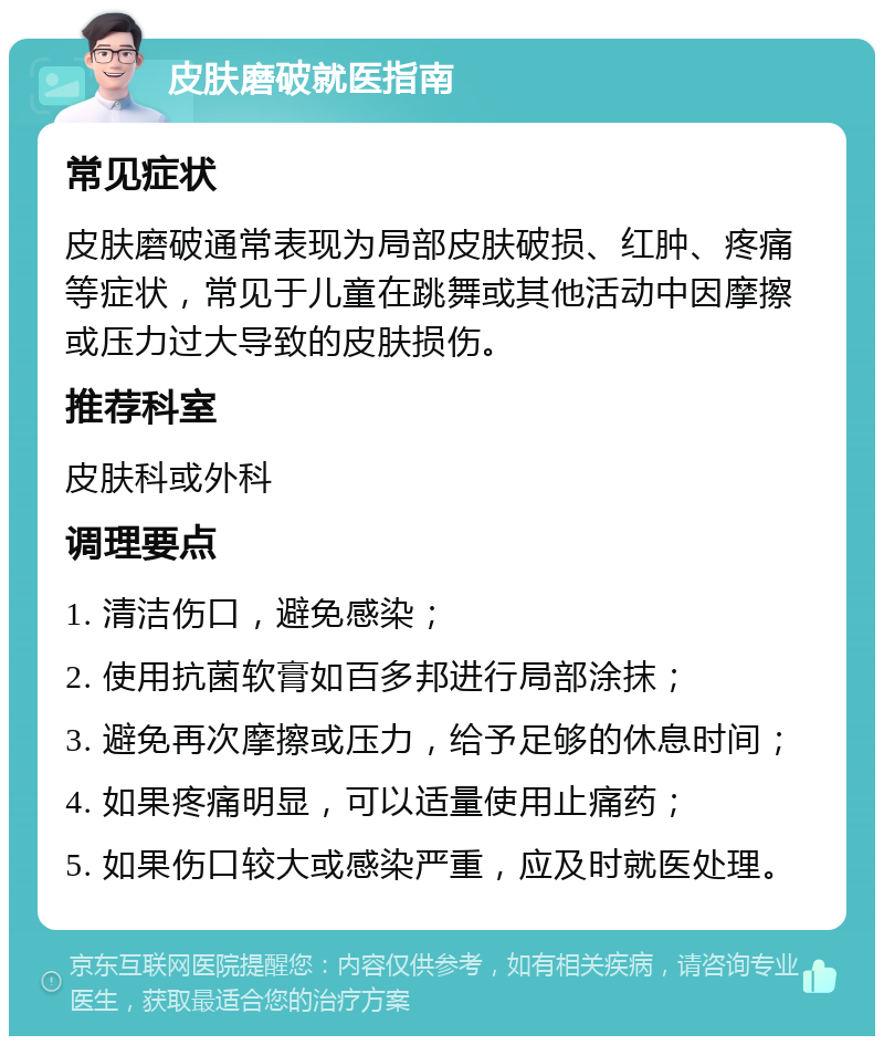 皮肤磨破就医指南 常见症状 皮肤磨破通常表现为局部皮肤破损、红肿、疼痛等症状，常见于儿童在跳舞或其他活动中因摩擦或压力过大导致的皮肤损伤。 推荐科室 皮肤科或外科 调理要点 1. 清洁伤口，避免感染； 2. 使用抗菌软膏如百多邦进行局部涂抹； 3. 避免再次摩擦或压力，给予足够的休息时间； 4. 如果疼痛明显，可以适量使用止痛药； 5. 如果伤口较大或感染严重，应及时就医处理。