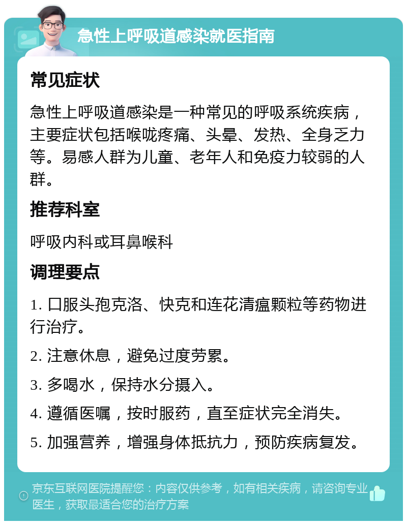 急性上呼吸道感染就医指南 常见症状 急性上呼吸道感染是一种常见的呼吸系统疾病，主要症状包括喉咙疼痛、头晕、发热、全身乏力等。易感人群为儿童、老年人和免疫力较弱的人群。 推荐科室 呼吸内科或耳鼻喉科 调理要点 1. 口服头孢克洛、快克和连花清瘟颗粒等药物进行治疗。 2. 注意休息，避免过度劳累。 3. 多喝水，保持水分摄入。 4. 遵循医嘱，按时服药，直至症状完全消失。 5. 加强营养，增强身体抵抗力，预防疾病复发。