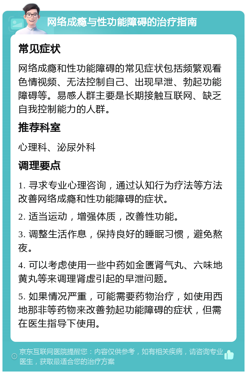 网络成瘾与性功能障碍的治疗指南 常见症状 网络成瘾和性功能障碍的常见症状包括频繁观看色情视频、无法控制自己、出现早泄、勃起功能障碍等。易感人群主要是长期接触互联网、缺乏自我控制能力的人群。 推荐科室 心理科、泌尿外科 调理要点 1. 寻求专业心理咨询，通过认知行为疗法等方法改善网络成瘾和性功能障碍的症状。 2. 适当运动，增强体质，改善性功能。 3. 调整生活作息，保持良好的睡眠习惯，避免熬夜。 4. 可以考虑使用一些中药如金匮肾气丸、六味地黄丸等来调理肾虚引起的早泄问题。 5. 如果情况严重，可能需要药物治疗，如使用西地那非等药物来改善勃起功能障碍的症状，但需在医生指导下使用。