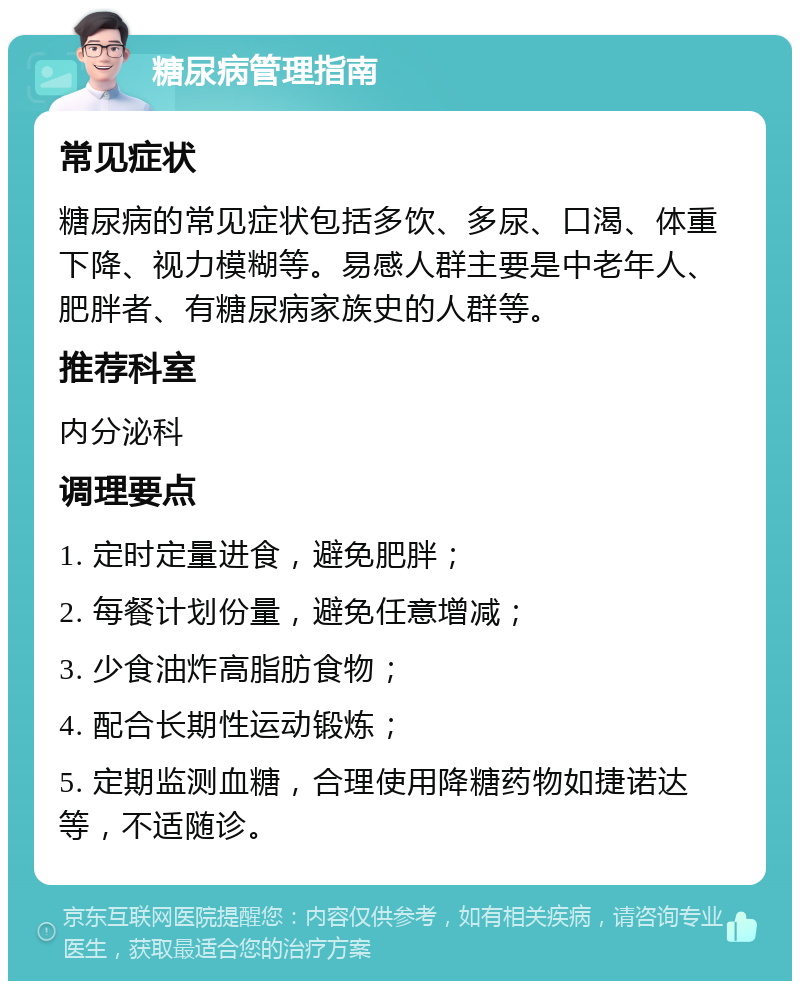 糖尿病管理指南 常见症状 糖尿病的常见症状包括多饮、多尿、口渴、体重下降、视力模糊等。易感人群主要是中老年人、肥胖者、有糖尿病家族史的人群等。 推荐科室 内分泌科 调理要点 1. 定时定量进食，避免肥胖； 2. 每餐计划份量，避免任意增减； 3. 少食油炸高脂肪食物； 4. 配合长期性运动锻炼； 5. 定期监测血糖，合理使用降糖药物如捷诺达等，不适随诊。