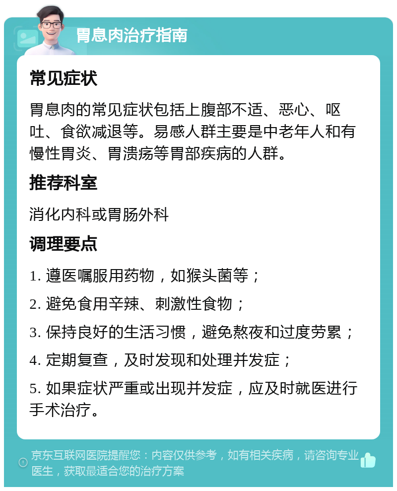 胃息肉治疗指南 常见症状 胃息肉的常见症状包括上腹部不适、恶心、呕吐、食欲减退等。易感人群主要是中老年人和有慢性胃炎、胃溃疡等胃部疾病的人群。 推荐科室 消化内科或胃肠外科 调理要点 1. 遵医嘱服用药物，如猴头菌等； 2. 避免食用辛辣、刺激性食物； 3. 保持良好的生活习惯，避免熬夜和过度劳累； 4. 定期复查，及时发现和处理并发症； 5. 如果症状严重或出现并发症，应及时就医进行手术治疗。