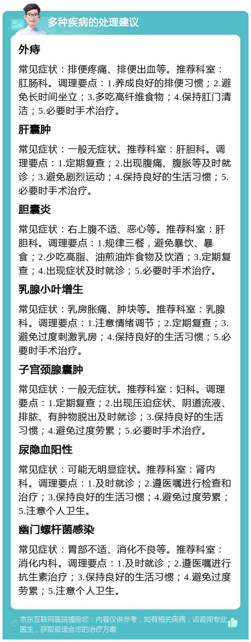 多种疾病的处理建议 外痔 常见症状：排便疼痛、排便出血等。推荐科室：肛肠科。调理要点：1.养成良好的排便习惯；2.避免长时间坐立；3.多吃高纤维食物；4.保持肛门清洁；5.必要时手术治疗。 肝囊肿 常见症状：一般无症状。推荐科室：肝胆科。调理要点：1.定期复查；2.出现腹痛、腹胀等及时就诊；3.避免剧烈运动；4.保持良好的生活习惯；5.必要时手术治疗。 胆囊炎 常见症状：右上腹不适、恶心等。推荐科室：肝胆科。调理要点：1.规律三餐，避免暴饮、暴食；2.少吃高脂、油煎油炸食物及饮酒；3.定期复查；4.出现症状及时就诊；5.必要时手术治疗。 乳腺小叶增生 常见症状：乳房胀痛、肿块等。推荐科室：乳腺科。调理要点：1.注意情绪调节；2.定期复查；3.避免过度刺激乳房；4.保持良好的生活习惯；5.必要时手术治疗。 子宫颈腺囊肿 常见症状：一般无症状。推荐科室：妇科。调理要点：1.定期复查；2.出现压迫症状、阴道流液、排脓、有肿物脱出及时就诊；3.保持良好的生活习惯；4.避免过度劳累；5.必要时手术治疗。 尿隐血阳性 常见症状：可能无明显症状。推荐科室：肾内科。调理要点：1.及时就诊；2.遵医嘱进行检查和治疗；3.保持良好的生活习惯；4.避免过度劳累；5.注意个人卫生。 幽门螺杆菌感染 常见症状：胃部不适、消化不良等。推荐科室：消化内科。调理要点：1.及时就诊；2.遵医嘱进行抗生素治疗；3.保持良好的生活习惯；4.避免过度劳累；5.注意个人卫生。