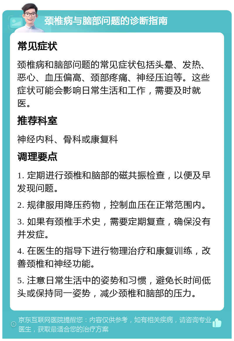 颈椎病与脑部问题的诊断指南 常见症状 颈椎病和脑部问题的常见症状包括头晕、发热、恶心、血压偏高、颈部疼痛、神经压迫等。这些症状可能会影响日常生活和工作，需要及时就医。 推荐科室 神经内科、骨科或康复科 调理要点 1. 定期进行颈椎和脑部的磁共振检查，以便及早发现问题。 2. 规律服用降压药物，控制血压在正常范围内。 3. 如果有颈椎手术史，需要定期复查，确保没有并发症。 4. 在医生的指导下进行物理治疗和康复训练，改善颈椎和神经功能。 5. 注意日常生活中的姿势和习惯，避免长时间低头或保持同一姿势，减少颈椎和脑部的压力。