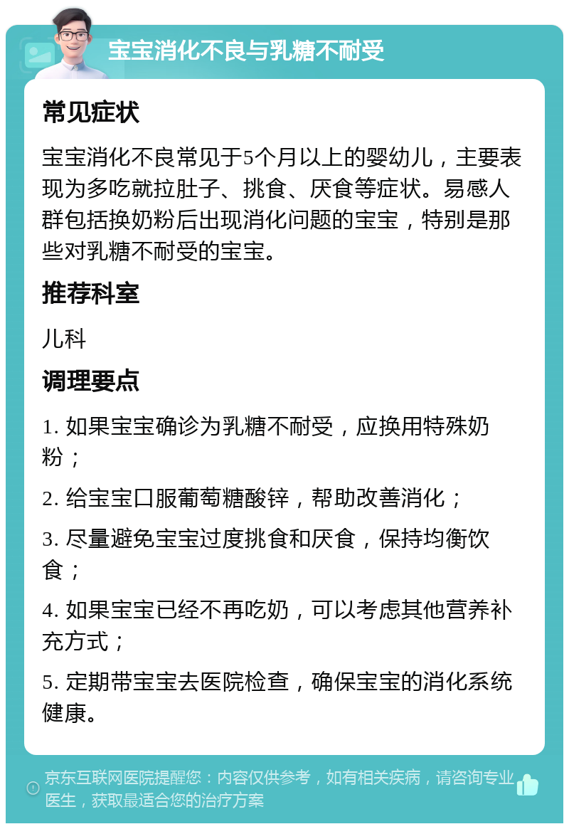 宝宝消化不良与乳糖不耐受 常见症状 宝宝消化不良常见于5个月以上的婴幼儿，主要表现为多吃就拉肚子、挑食、厌食等症状。易感人群包括换奶粉后出现消化问题的宝宝，特别是那些对乳糖不耐受的宝宝。 推荐科室 儿科 调理要点 1. 如果宝宝确诊为乳糖不耐受，应换用特殊奶粉； 2. 给宝宝口服葡萄糖酸锌，帮助改善消化； 3. 尽量避免宝宝过度挑食和厌食，保持均衡饮食； 4. 如果宝宝已经不再吃奶，可以考虑其他营养补充方式； 5. 定期带宝宝去医院检查，确保宝宝的消化系统健康。