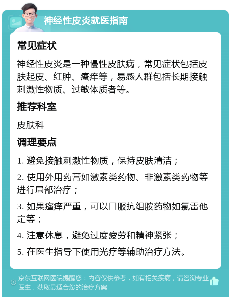 神经性皮炎就医指南 常见症状 神经性皮炎是一种慢性皮肤病，常见症状包括皮肤起皮、红肿、瘙痒等，易感人群包括长期接触刺激性物质、过敏体质者等。 推荐科室 皮肤科 调理要点 1. 避免接触刺激性物质，保持皮肤清洁； 2. 使用外用药膏如激素类药物、非激素类药物等进行局部治疗； 3. 如果瘙痒严重，可以口服抗组胺药物如氯雷他定等； 4. 注意休息，避免过度疲劳和精神紧张； 5. 在医生指导下使用光疗等辅助治疗方法。