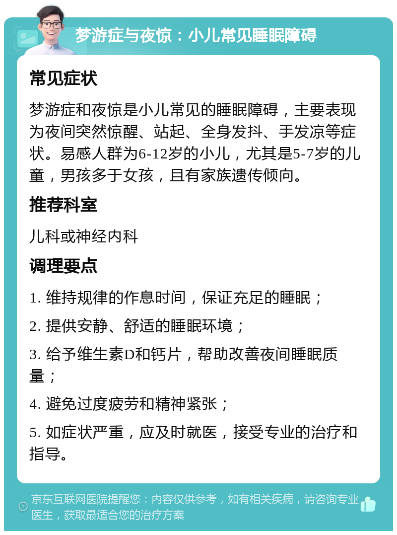 梦游症与夜惊：小儿常见睡眠障碍 常见症状 梦游症和夜惊是小儿常见的睡眠障碍，主要表现为夜间突然惊醒、站起、全身发抖、手发凉等症状。易感人群为6-12岁的小儿，尤其是5-7岁的儿童，男孩多于女孩，且有家族遗传倾向。 推荐科室 儿科或神经内科 调理要点 1. 维持规律的作息时间，保证充足的睡眠； 2. 提供安静、舒适的睡眠环境； 3. 给予维生素D和钙片，帮助改善夜间睡眠质量； 4. 避免过度疲劳和精神紧张； 5. 如症状严重，应及时就医，接受专业的治疗和指导。