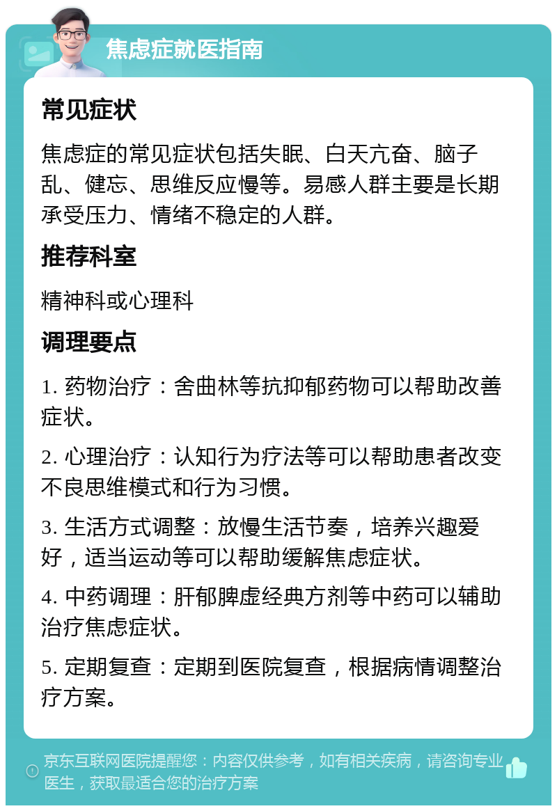 焦虑症就医指南 常见症状 焦虑症的常见症状包括失眠、白天亢奋、脑子乱、健忘、思维反应慢等。易感人群主要是长期承受压力、情绪不稳定的人群。 推荐科室 精神科或心理科 调理要点 1. 药物治疗：舍曲林等抗抑郁药物可以帮助改善症状。 2. 心理治疗：认知行为疗法等可以帮助患者改变不良思维模式和行为习惯。 3. 生活方式调整：放慢生活节奏，培养兴趣爱好，适当运动等可以帮助缓解焦虑症状。 4. 中药调理：肝郁脾虚经典方剂等中药可以辅助治疗焦虑症状。 5. 定期复查：定期到医院复查，根据病情调整治疗方案。