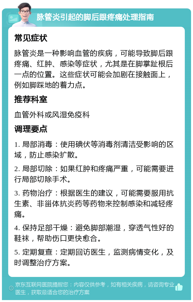 脉管炎引起的脚后跟疼痛处理指南 常见症状 脉管炎是一种影响血管的疾病，可能导致脚后跟疼痛、红肿、感染等症状，尤其是在脚掌趾根后一点的位置。这些症状可能会加剧在接触面上，例如脚踩地的着力点。 推荐科室 血管外科或风湿免疫科 调理要点 1. 局部消毒：使用碘伏等消毒剂清洁受影响的区域，防止感染扩散。 2. 局部切除：如果红肿和疼痛严重，可能需要进行局部切除手术。 3. 药物治疗：根据医生的建议，可能需要服用抗生素、非甾体抗炎药等药物来控制感染和减轻疼痛。 4. 保持足部干燥：避免脚部潮湿，穿透气性好的鞋袜，帮助伤口更快愈合。 5. 定期复查：定期回访医生，监测病情变化，及时调整治疗方案。