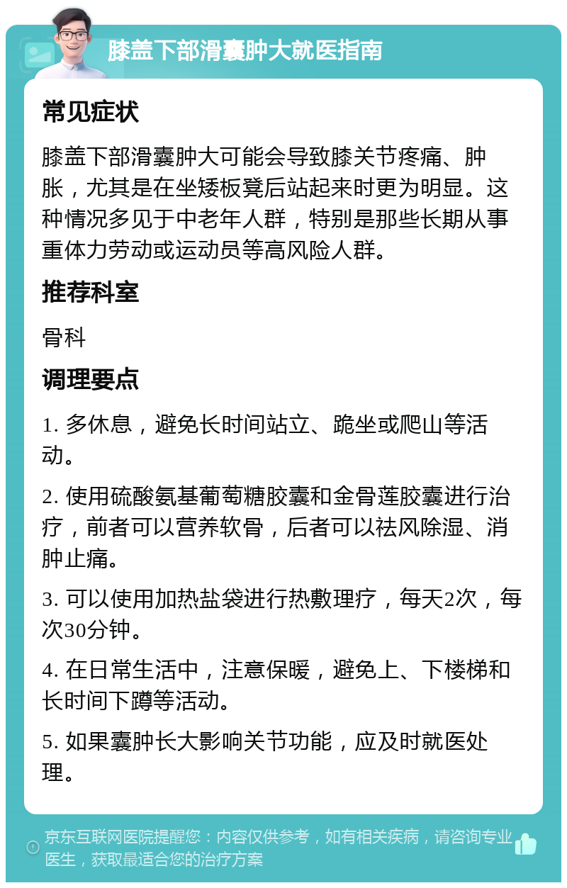 膝盖下部滑囊肿大就医指南 常见症状 膝盖下部滑囊肿大可能会导致膝关节疼痛、肿胀，尤其是在坐矮板凳后站起来时更为明显。这种情况多见于中老年人群，特别是那些长期从事重体力劳动或运动员等高风险人群。 推荐科室 骨科 调理要点 1. 多休息，避免长时间站立、跪坐或爬山等活动。 2. 使用硫酸氨基葡萄糖胶囊和金骨莲胶囊进行治疗，前者可以营养软骨，后者可以祛风除湿、消肿止痛。 3. 可以使用加热盐袋进行热敷理疗，每天2次，每次30分钟。 4. 在日常生活中，注意保暖，避免上、下楼梯和长时间下蹲等活动。 5. 如果囊肿长大影响关节功能，应及时就医处理。