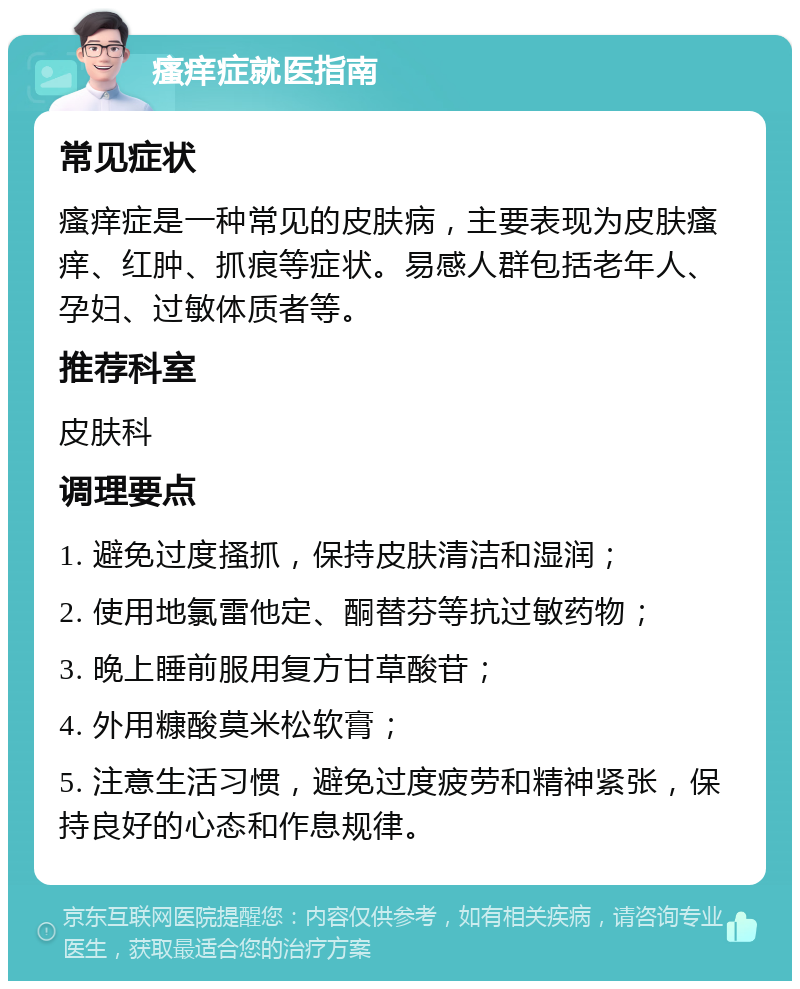 瘙痒症就医指南 常见症状 瘙痒症是一种常见的皮肤病，主要表现为皮肤瘙痒、红肿、抓痕等症状。易感人群包括老年人、孕妇、过敏体质者等。 推荐科室 皮肤科 调理要点 1. 避免过度搔抓，保持皮肤清洁和湿润； 2. 使用地氯雷他定、酮替芬等抗过敏药物； 3. 晚上睡前服用复方甘草酸苷； 4. 外用糠酸莫米松软膏； 5. 注意生活习惯，避免过度疲劳和精神紧张，保持良好的心态和作息规律。