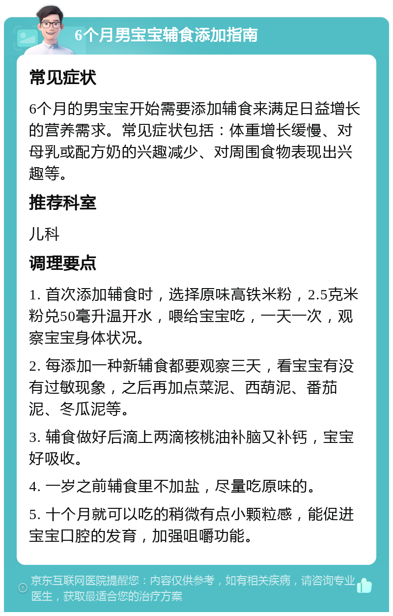 6个月男宝宝辅食添加指南 常见症状 6个月的男宝宝开始需要添加辅食来满足日益增长的营养需求。常见症状包括：体重增长缓慢、对母乳或配方奶的兴趣减少、对周围食物表现出兴趣等。 推荐科室 儿科 调理要点 1. 首次添加辅食时，选择原味高铁米粉，2.5克米粉兑50毫升温开水，喂给宝宝吃，一天一次，观察宝宝身体状况。 2. 每添加一种新辅食都要观察三天，看宝宝有没有过敏现象，之后再加点菜泥、西葫泥、番茄泥、冬瓜泥等。 3. 辅食做好后滴上两滴核桃油补脑又补钙，宝宝好吸收。 4. 一岁之前辅食里不加盐，尽量吃原味的。 5. 十个月就可以吃的稍微有点小颗粒感，能促进宝宝口腔的发育，加强咀嚼功能。