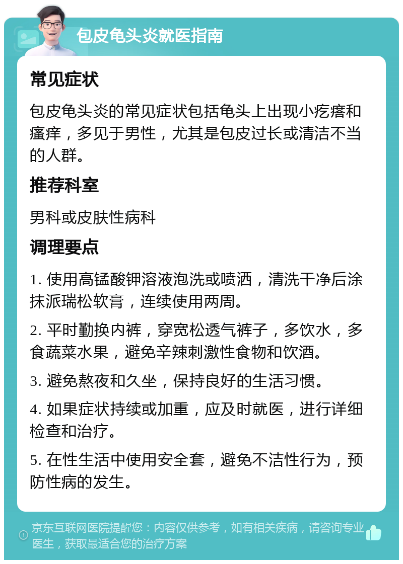 包皮龟头炎就医指南 常见症状 包皮龟头炎的常见症状包括龟头上出现小疙瘩和瘙痒，多见于男性，尤其是包皮过长或清洁不当的人群。 推荐科室 男科或皮肤性病科 调理要点 1. 使用高锰酸钾溶液泡洗或喷洒，清洗干净后涂抹派瑞松软膏，连续使用两周。 2. 平时勤换内裤，穿宽松透气裤子，多饮水，多食蔬菜水果，避免辛辣刺激性食物和饮酒。 3. 避免熬夜和久坐，保持良好的生活习惯。 4. 如果症状持续或加重，应及时就医，进行详细检查和治疗。 5. 在性生活中使用安全套，避免不洁性行为，预防性病的发生。