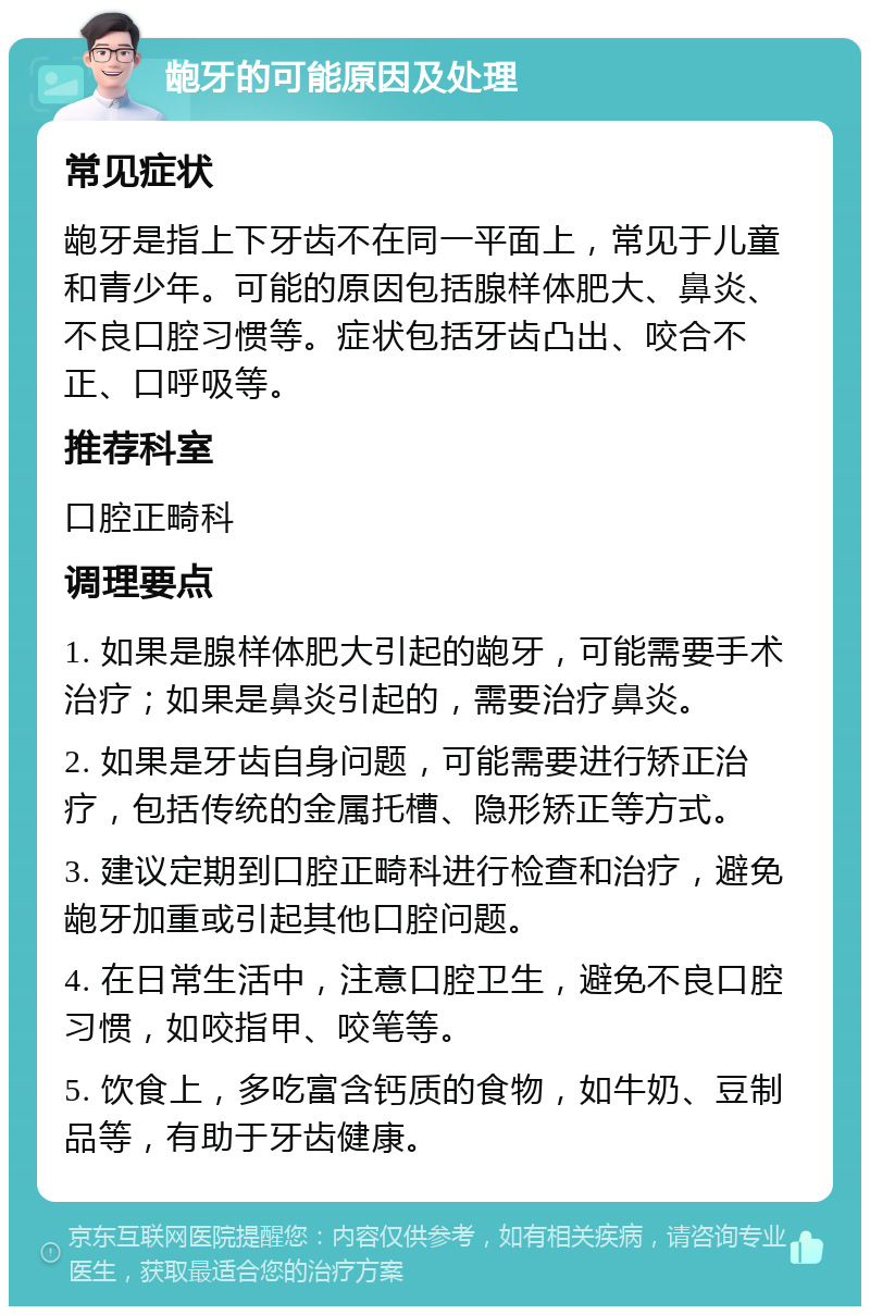 龅牙的可能原因及处理 常见症状 龅牙是指上下牙齿不在同一平面上，常见于儿童和青少年。可能的原因包括腺样体肥大、鼻炎、不良口腔习惯等。症状包括牙齿凸出、咬合不正、口呼吸等。 推荐科室 口腔正畸科 调理要点 1. 如果是腺样体肥大引起的龅牙，可能需要手术治疗；如果是鼻炎引起的，需要治疗鼻炎。 2. 如果是牙齿自身问题，可能需要进行矫正治疗，包括传统的金属托槽、隐形矫正等方式。 3. 建议定期到口腔正畸科进行检查和治疗，避免龅牙加重或引起其他口腔问题。 4. 在日常生活中，注意口腔卫生，避免不良口腔习惯，如咬指甲、咬笔等。 5. 饮食上，多吃富含钙质的食物，如牛奶、豆制品等，有助于牙齿健康。