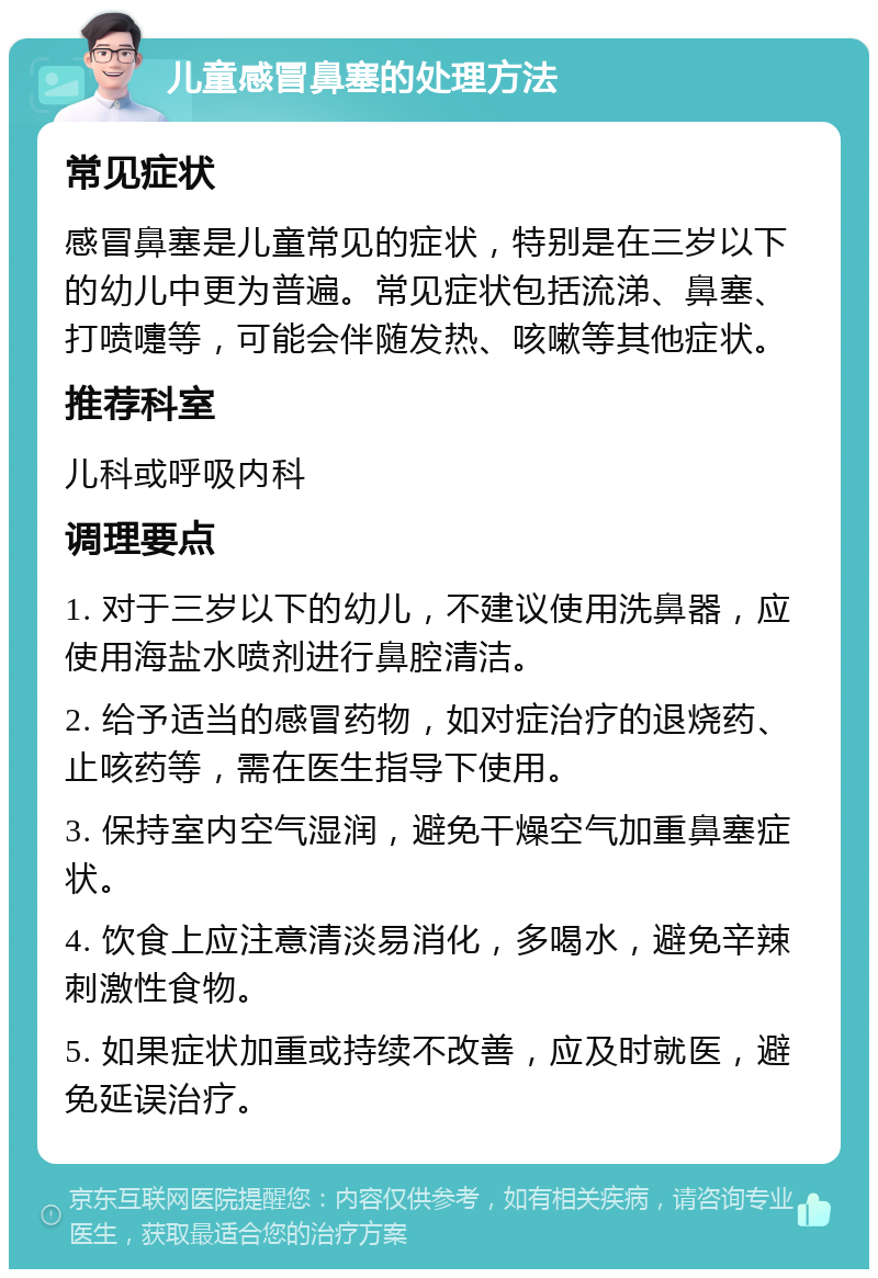 儿童感冒鼻塞的处理方法 常见症状 感冒鼻塞是儿童常见的症状，特别是在三岁以下的幼儿中更为普遍。常见症状包括流涕、鼻塞、打喷嚏等，可能会伴随发热、咳嗽等其他症状。 推荐科室 儿科或呼吸内科 调理要点 1. 对于三岁以下的幼儿，不建议使用洗鼻器，应使用海盐水喷剂进行鼻腔清洁。 2. 给予适当的感冒药物，如对症治疗的退烧药、止咳药等，需在医生指导下使用。 3. 保持室内空气湿润，避免干燥空气加重鼻塞症状。 4. 饮食上应注意清淡易消化，多喝水，避免辛辣刺激性食物。 5. 如果症状加重或持续不改善，应及时就医，避免延误治疗。