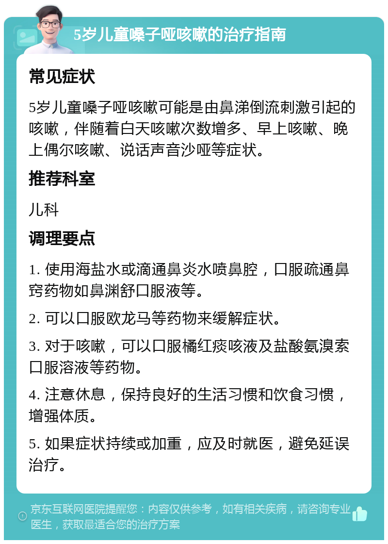 5岁儿童嗓子哑咳嗽的治疗指南 常见症状 5岁儿童嗓子哑咳嗽可能是由鼻涕倒流刺激引起的咳嗽，伴随着白天咳嗽次数增多、早上咳嗽、晚上偶尔咳嗽、说话声音沙哑等症状。 推荐科室 儿科 调理要点 1. 使用海盐水或滴通鼻炎水喷鼻腔，口服疏通鼻窍药物如鼻渊舒口服液等。 2. 可以口服欧龙马等药物来缓解症状。 3. 对于咳嗽，可以口服橘红痰咳液及盐酸氨溴索口服溶液等药物。 4. 注意休息，保持良好的生活习惯和饮食习惯，增强体质。 5. 如果症状持续或加重，应及时就医，避免延误治疗。