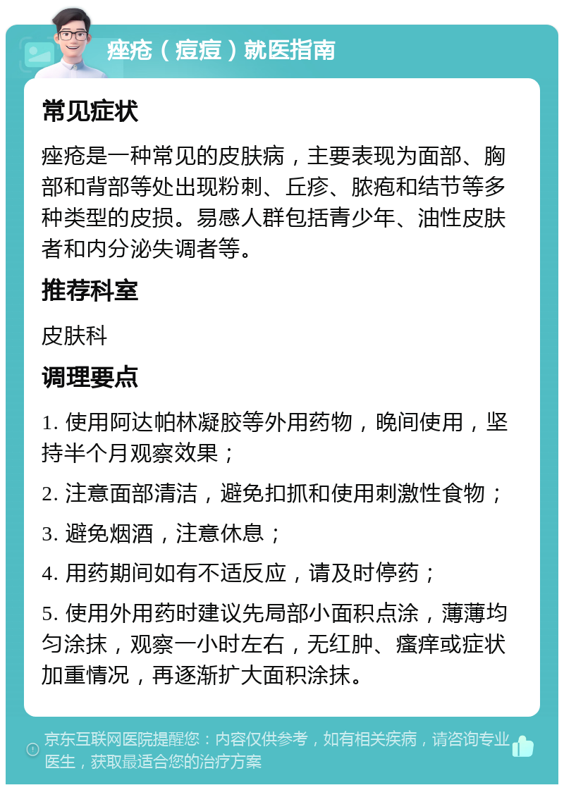 痤疮（痘痘）就医指南 常见症状 痤疮是一种常见的皮肤病，主要表现为面部、胸部和背部等处出现粉刺、丘疹、脓疱和结节等多种类型的皮损。易感人群包括青少年、油性皮肤者和内分泌失调者等。 推荐科室 皮肤科 调理要点 1. 使用阿达帕林凝胶等外用药物，晚间使用，坚持半个月观察效果； 2. 注意面部清洁，避免扣抓和使用刺激性食物； 3. 避免烟酒，注意休息； 4. 用药期间如有不适反应，请及时停药； 5. 使用外用药时建议先局部小面积点涂，薄薄均匀涂抹，观察一小时左右，无红肿、瘙痒或症状加重情况，再逐渐扩大面积涂抹。