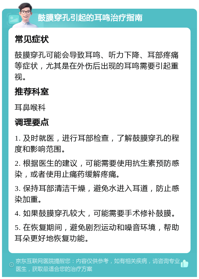 鼓膜穿孔引起的耳鸣治疗指南 常见症状 鼓膜穿孔可能会导致耳鸣、听力下降、耳部疼痛等症状，尤其是在外伤后出现的耳鸣需要引起重视。 推荐科室 耳鼻喉科 调理要点 1. 及时就医，进行耳部检查，了解鼓膜穿孔的程度和影响范围。 2. 根据医生的建议，可能需要使用抗生素预防感染，或者使用止痛药缓解疼痛。 3. 保持耳部清洁干燥，避免水进入耳道，防止感染加重。 4. 如果鼓膜穿孔较大，可能需要手术修补鼓膜。 5. 在恢复期间，避免剧烈运动和噪音环境，帮助耳朵更好地恢复功能。